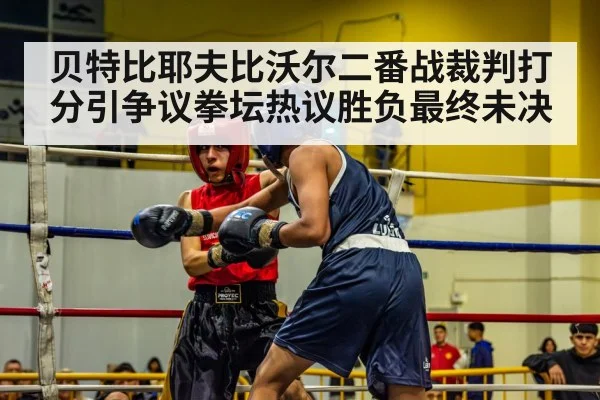贝特比耶夫比沃尔二番战裁判打分引争议拳坛热议胜负最终未决
