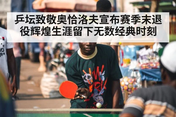 乒坛致敬奥恰洛夫宣布赛季末退役辉煌生涯留下无数经典时刻
